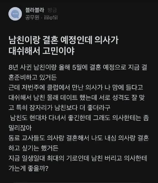 문구: '블라블라 공무원·ililotil 공무원 ililo1il 남친이랑 결혼 예정인데 의사가 대쉬해서 고민이야 8년 사권 남친이랑 올해 5월에 결혼 예정으로 지금 혼준비하고 있거든 근데 저번주에 클럽에서 만난 의사가 나 맘에 들다고 대쉬해서 남친 몰래 데이트 했는데 서로 성격도 잘 잘맞 맞 고 특히 잠자리가 남친보다 더 좋더라구 남친도 현대차 다녀서 좋긴한데 그래도 의사한테는 좀 밀리잖아 동료 교사들도 의사랑 결혼해서 나도 내심 의사랑 결혼 하고 싶기는 했거든 지금 일생일대 최대의 기로인데 남친 버리고 의사한테 가는게 좋을까?'의 이미지일 수 있음