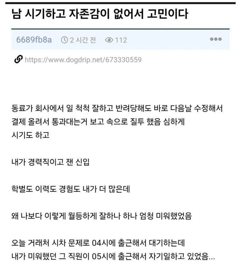 문구: '남 시기하고 자존감이 없어서 고민이다 6689fb8a 2시간전 112 https://www.rogdrip.nt6355 동료가 회사에서 일 척척 잘하고 반려당해도 바로 다음날 수정해서 결제 올려서 통과대는거 보고 속으로 질투 했음 심하게 시기도 하고 내가 경력직이고 잰 신입 학벌도 이력도 경험도 내가 더 많은데 왜 나보다 이렇게 월등하게 잘하나 하나 엄청 미워했었음 오늘 거래처 시차 문제로 04시에 출근해서 대기하는데 내가 미워했던 그 직원이 05시에 출근해서 자기일하고 있었음...'의 이미지일 수 있음