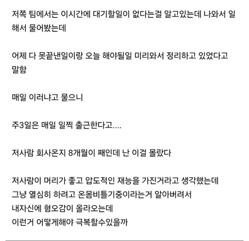 문구: '저쪽 팀에서는 이시간에 대기할일이 없다는걸 알고있는데 나와서 일 해서 물어봤는데 어제 다 못끝낸일이랑 오늘 해야될일 미리와서 정리하고 있었다고 말함 매일 이러냐고 물으니 주3일은 매일 일찍 출근한다고.... 저사람 회사온지 8개월이 째인데 난 이걸 몰랐다 저사람이 머리가 좋고 압도적인 재능을 가진거라고 생각했는데 그냥 열심히 하려고 온몸비틀기중이라는거 알아버려서 내자신에 혐오감이 올라오는데 이런거 어떻게해야 극복할수있을까'의 이미지일 수 있음