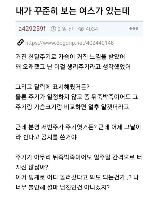 문구: '내가 꾸준히 보는 여스가 있는데 a429259f 2일전 4034 https://www.ogdrip.net/402440148 거진 한달주기로 가슴이 커진 느낌을 받았어 꽤 오래됐고 난 이걸 생리주기라고 생각했었어 그리고 달력에 표시해뒀거든? 물론 주기가 일정하지 않고 좀 뒤죽박죽이어도 그 주기랑 가슴크기랑 비교하면 얼추 알겟더라고 근데 분명 저번주가 주기엿거든? 근데 어제 그날이 라 쉰다고 공지를 쓴거야 주기가 아무리 뒤죽박죽이어도 일주일 간격으로 터 지진 않잖아? 이거 핑계로 어디 놀러갔다고 봐도 되는건가..? 나 너무 불안해 설마 남친인건 아니겠지?'의 이미지일 수 있음