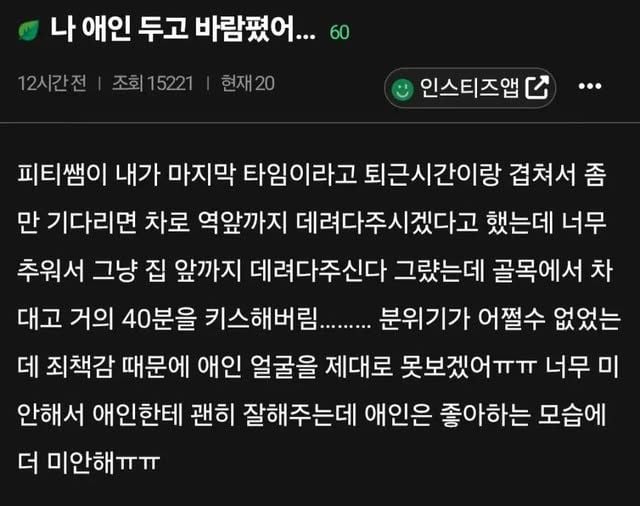 문구: '나 애인 두고 바람꿨어... 60 12시간전 조회15221 현재20 인스티즈앱더·· ··· 인스티즈앱 피티쌤이 내가 마지막 타임이라고 퇴근시간이랑 겹쳐서 만 기다리면 차로 역앞까지 데려다주시겠다고 했는데 너무 추워서 그냥 집 앞까지 데려다주신다 그랬는데 골목에서 차 대고 거의 40분을 키스해버....... 분위기가 어쩔수 없었는 데 죄책감 때문에 애인 얼굴을 제대로 못보겠어ㅠㅠ 너무 너무미 미 안해서 애인한테 괜히 잘해주는데 애인은 좋아하는 모습에 더 미안해ㅠㅠ'의 이미지일 수 있음