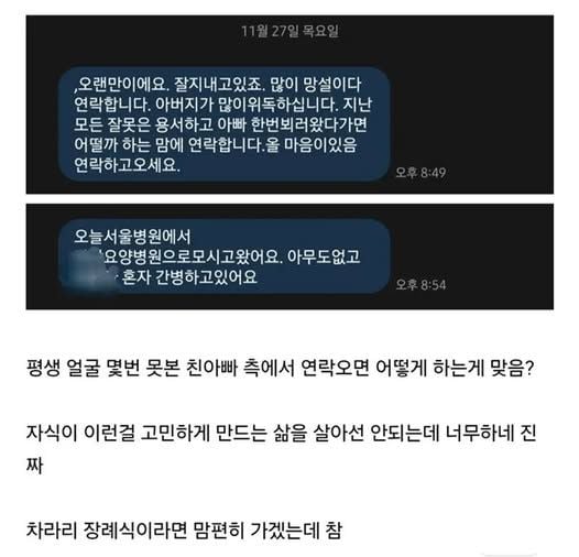 문구: '오랜만이에요. 잘지내고있죠 많이 망설이다 연락합니다. 아버지가 많이위독하십니다. 지난 모든 잘못은 용서하고 아빠 한번뵈러왔다가면 어떨까 하는 맘에 연락합니다.올 마음이있음 연락하고오세요. 오후8:49 오늘서울병원에서 요양병 원으로모시고왔어요. 아무도없고 혼자 간병하고있어요 오후8:54 평생 얼굴 몇번 못본 친아빠 측에서 연락오면 어떻게 하는게 맞음? 자식이 이런걸 고민하게 만드는 삶을 살아선 안되는데 너무하네 진 짜 차라리 장례식이라면 맘편히 가겠는데 참'의 이미지일 수 있음